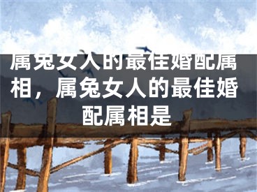 属兔女人的最佳婚配属相，属兔女人的最佳婚配属相是