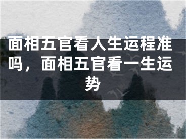 面相五官看人生运程准吗,面相五官看一生运势