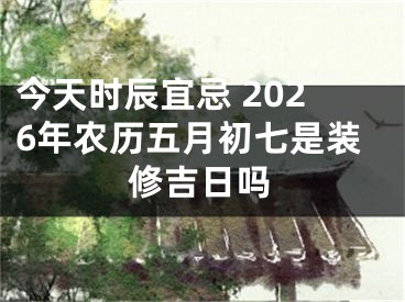 今天时辰宜忌 2026年农历五月初七是装修吉日吗