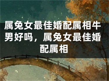 属兔女最佳婚配属相牛男好吗，属兔女最佳婚配属相