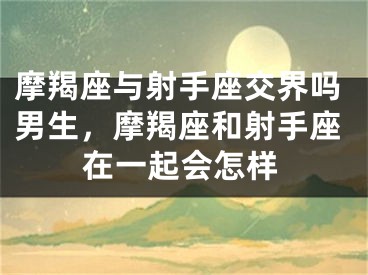 摩羯座与射手座交界吗男生，摩羯座和射手座在一起会怎样