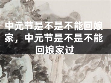 中元节是不是不能回娘家，中元节是不是不能回娘家过