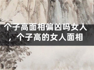 个子高面相偏凶吗女人，个子高的女人面相