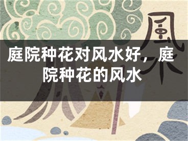 庭院种花对风水好，庭院种花的风水