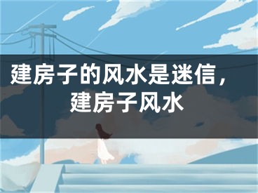 建房子的风水是迷信,建房子风水