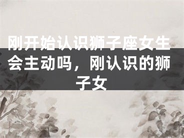 刚开始认识狮子座女生会主动吗,刚认识的狮子女