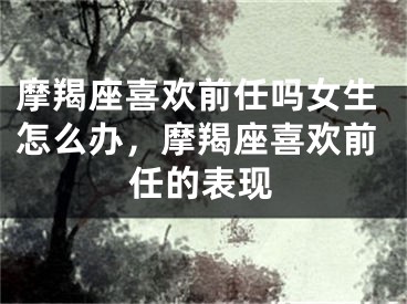 摩羯座喜欢前任吗女生怎么办，摩羯座喜欢前任的表现