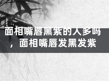 面相嘴唇黑紫的人多吗,面相嘴唇发黑发紫