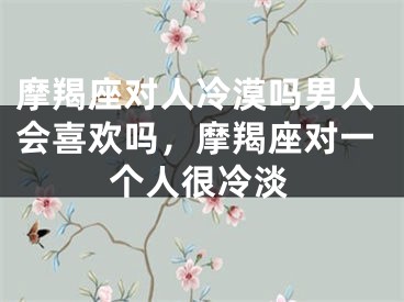 摩羯座对人冷漠吗男人会喜欢吗，摩羯座对一个人很冷淡