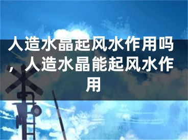 人造水晶起风水作用吗，人造水晶能起风水作用