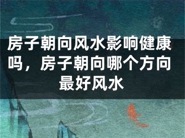 房子朝向风水影响健康吗，房子朝向哪个方向最好风水