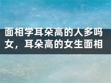 面相学耳朵高的人多吗女，耳朵高的女生面相
