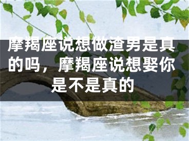 摩羯座说想做渣男是真的吗，摩羯座说想娶你是不是真的