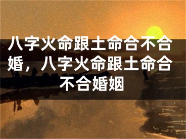 八字火命跟土命合不合婚，八字火命跟土命合不合婚姻