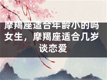摩羯座适合年龄小的吗女生，摩羯座适合几岁谈恋爱