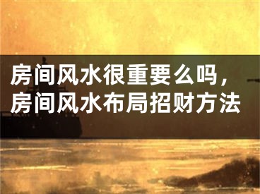 房间风水很重要么吗，房间风水布局招财方法
