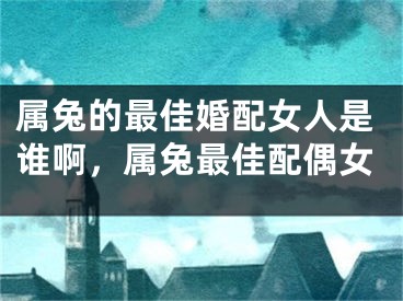 属兔的最佳婚配女人是谁啊，属兔最佳配偶女