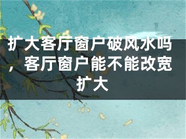扩大客厅窗户破风水吗,客厅窗户能不能改宽扩大