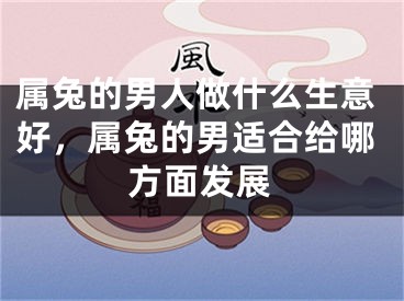 属兔的男人做什么生意好，属兔的男适合给哪方面发展
