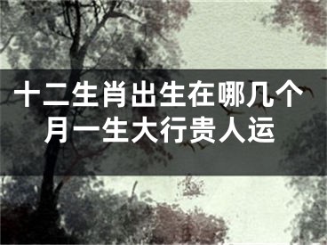 十二生肖出生在哪几个月一生大行贵人运