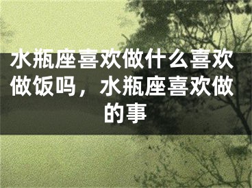 水瓶座喜欢做什么喜欢做饭吗，水瓶座喜欢做的事