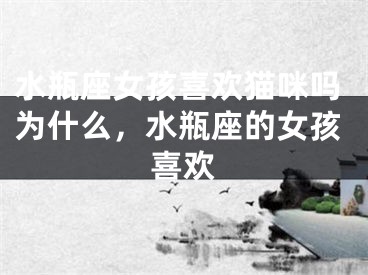 水瓶座女孩喜欢猫咪吗为什么，水瓶座的女孩喜欢