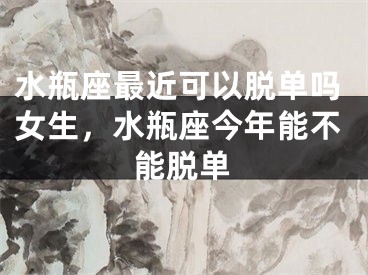 水瓶座最近可以脱单吗女生,水瓶座今年能不能脱单