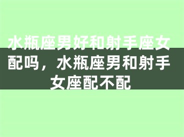 水瓶座男好和射手座女配吗，水瓶座男和射手女座配不配