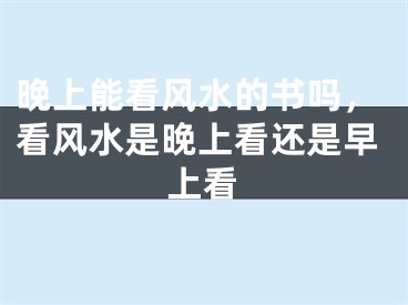 晚上能看风水的书吗，看风水是晚上看还是早上看