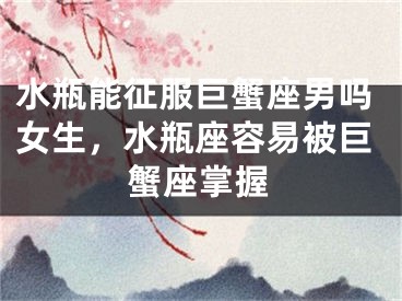 水瓶能征服巨蟹座男吗女生,水瓶座容易被巨蟹座掌握