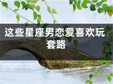这些星座男恋爱喜欢玩套路
