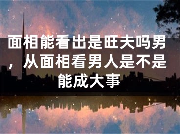 面相能看出是旺夫吗男，从面相看男人是不是能成大事
