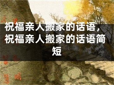 祝福亲人搬家的话语，祝福亲人搬家的话语简短