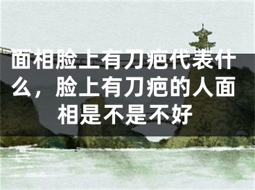 面相脸上有刀疤代表什么，脸上有刀疤的人面相是不是不好