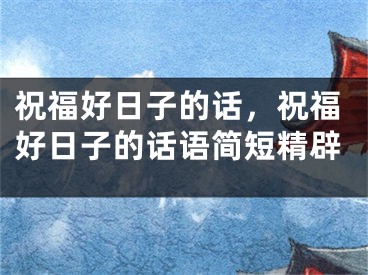 祝福好日子的话，祝福好日子的话语简短精辟