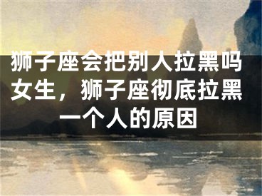 狮子座会把别人拉黑吗女生，狮子座彻底拉黑一个人的原因