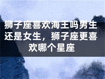 狮子座喜欢海王吗男生还是女生，狮子座更喜欢哪个星座