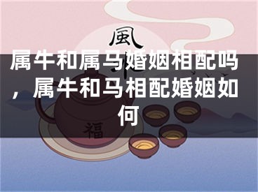 属牛和属马婚姻相配吗，属牛和马相配婚姻如何