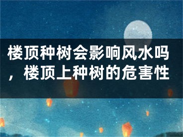 楼顶种树会影响风水吗，楼顶上种树的危害性
