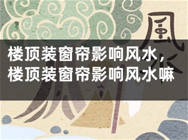 楼顶装窗帘影响风水，楼顶装窗帘影响风水嘛