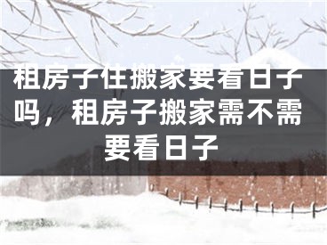 租房子住搬家要看日子吗，租房子搬家需不需要看日子