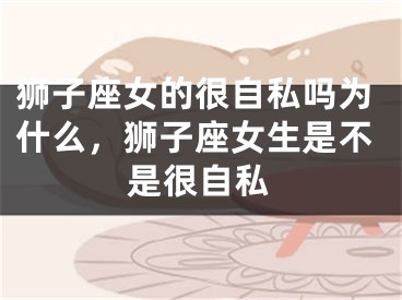 狮子座女的很自私吗为什么，狮子座女生是不是很自私