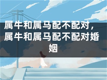 属牛和属马配不配对,属牛和属马配不配对婚姻