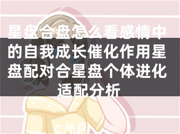 星盘合盘怎么看感情中的自我成长催化作用星盘配对合星盘个体进化适配分析