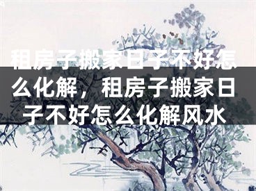 租房子搬家日子不好怎么化解，租房子搬家日子不好怎么化解风水