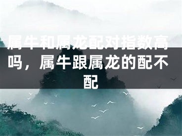 属牛和属龙配对指数高吗，属牛跟属龙的配不配