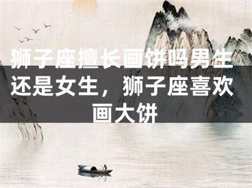 狮子座擅长画饼吗男生还是女生，狮子座喜欢画大饼