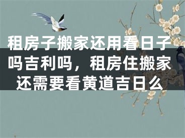 租房子搬家还用看日子吗吉利吗，租房住搬家还需要看黄道吉日么