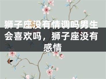 狮子座没有情调吗男生会喜欢吗，狮子座没有感情