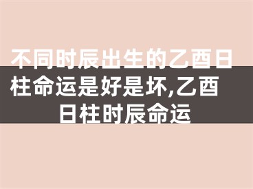 不同时辰出生的乙酉日柱命运是好是坏,乙酉日柱时辰命运